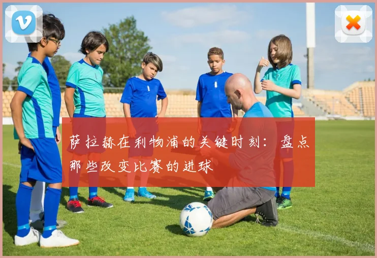 萨拉赫在利物浦的关键时刻:盘点那些改变比赛的进球