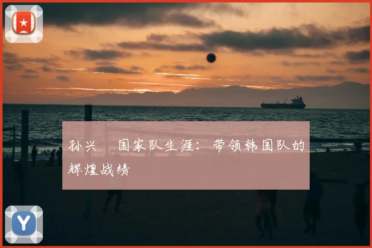 孙兴慜国家队生涯：带领韩国队的辉煌战绩