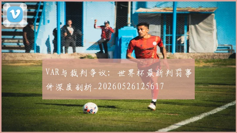 VAR与裁判争议：世界杯最新判罚事件深度剖析_20260526125617
