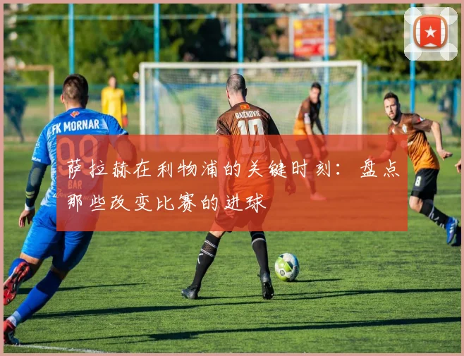 萨拉赫在利物浦的关键时刻:盘点那些改变比赛的进球