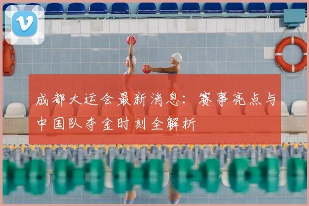 成都大运会最新消息：赛事亮点与中国队夺金时刻全解析
