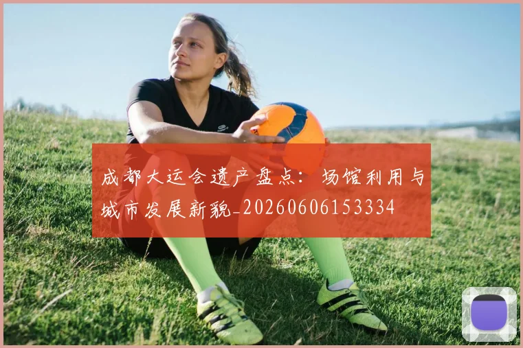 成都大运会遗产盘点：场馆利用与城市发展新貌_20260606153334