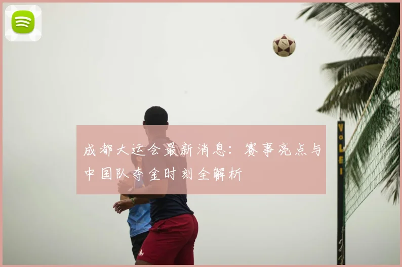 成都大运会最新消息:赛事亮点与中国队夺金时刻全解析