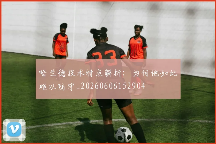 哈兰德技术特点解析:为何他如此难以防守_20260606152904