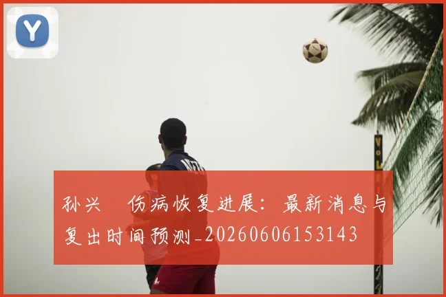 孙兴慜伤病恢复进展：最新消息与复出时间预测_20260606153143