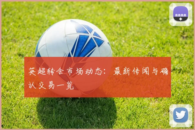 英超转会市场动态:最新传闻与确认交易一览