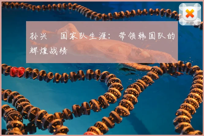孙兴慜国家队生涯：带领韩国队的辉煌战绩