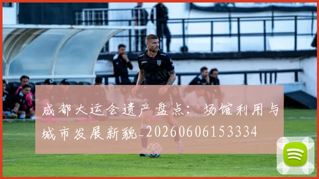成都大运会遗产盘点：场馆利用与城市发展新貌_20260606153334