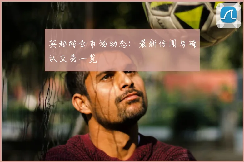 英超转会市场动态：最新传闻与确认交易一览